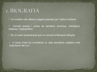 • Va conèixer els clàssics pagans passats per l’òptica cristiana

• Conreà poesia i prosa de temàtica amorosa, mitològica,
religiosa i hagiogràfica

• És un autor postmarquià que no conreà la literatura bilingüe


• A hores d’ara és considerat un dels escriptors catalans més
importants del s.xv
 