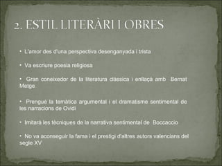 • L'amor des d'una perspectiva desenganyada i trista

• Va escriure poesia religiosa

• Gran coneixedor de la literatura clàssica i enllaçà amb Bernat
Metge

• Prengué la temàtica argumental i el dramatisme sentimental de
les narracions de Ovidi

• Imitarà les tècniques de la narrativa sentimental de Boccaccio

• No va aconseguir la fama i el prestigi d'altres autors valencians del
segle XV
 