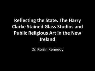 Reflecting the State. The Harry
Clarke Stained Glass Studios and
Public Religious Art in the New
Ireland
Dr. Roisin Kennedy
 