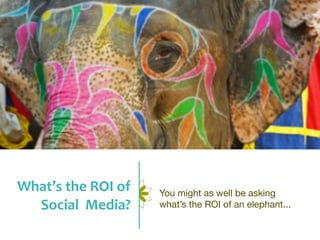 What’s	
  the	
  ROI	
  of	
     You might as well be asking
  Social	
  	
  Media?           what’s the ROI of an elephant...
 