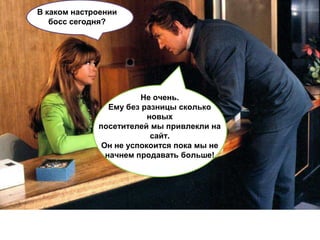 В каком настроении
   босс сегодня?




                       Не очень.
                Ему без разницы сколько
                         новых
             посетителей мы привлекли на
                          сайт.
              Он не успокоится пока мы не
               начнем продавать больше!
 