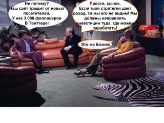 Но почему?                  Прости, сынок.
Наш сайт трещит от новых     Если твоя стратегия дает
      посетителей.         доход, то мы его не видим! Мы
 У нас 3 000 фолловеров         должны направлять
       В Твиттере!          инвестиции туда, где можем
                                     заработать!



                              Это же бизнес
 