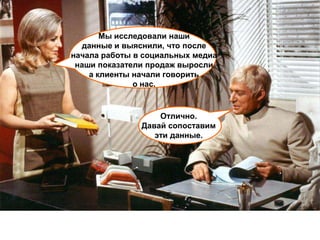 Мы исследовали наши
  данные и выяснили, что после
начала работы в социальных медиа
 наши показатели продаж выросли
    а клиенты начали говорить
              о нас.


                   Отлично.
               Давай сопоставим
                  эти данные.
 