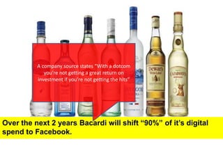 A company source states “With a dotcom you’re not getting a great return on investment if you’re not getting the hits”Over the next 2 years Bacardi will shift “90%” of it’s digital spend to Facebook.