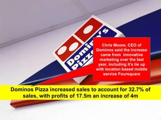 Chris Moore, CEO of Dominos said the increase came from  innovative marketing over the last year, including it’s tie up with location based mobile service FoursquareDominos Pizza increased sales to account for 32.7% of sales, with profits of 17.5m an increase of 4m