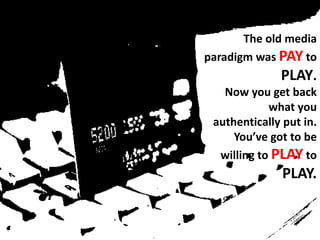 The old media paradigm was PAY to PLAY. Now you get back what you authentically put in. You’ve got to be willing to PLAY to PLAY.