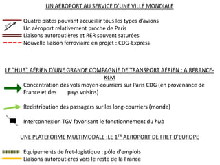 UN AÉROPORT AU SERVICE D’UNE VILLE MONDIALE

      Quatre pistes pouvant accueillir tous les types d’avions
      Un aéroport relativement proche de Paris
      Liaisons autoroutières et RER souvent saturées
      Nouvelle liaison ferroviaire en projet : CDG-Express



LE "HUB" AÉRIEN D'UNE GRANDE COMPAGNIE DE TRANSPORT AÉRIEN : AIRFRANCE-
                                    KLM
      Concentration des vols moyen-courriers sur Paris CDG (en provenance de
      France et des   pays voisins)

      Redistribution des passagers sur les long-courriers (monde)

      Interconnexion TGV favorisant le fonctionnement du hub

     UNE PLATEFORME MULTIMODALE :LE 1ER AEROPORT DE FRET D'EUROPE

      Equipements de fret-logistique : pôle d'emplois
      Liaisons autoroutières vers le reste de la France
 