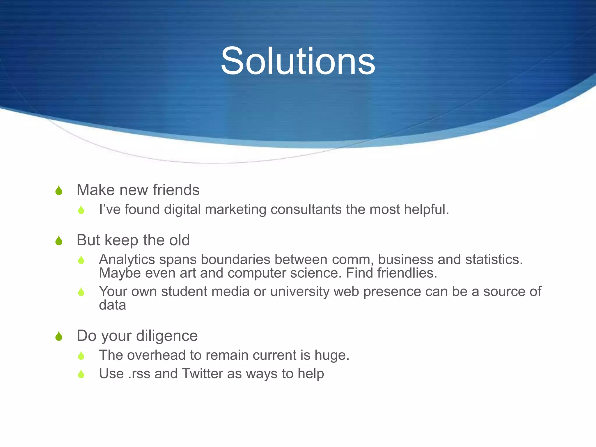 Solutions 
S Make new friends 
S I’ve found digital marketing consultants the most helpful. 
S But keep the old 
S Analytics spans boundaries between comm, business and statistics. 
Maybe even art and computer science. Find friendlies. 
S Your own student media or university web presence can be a source of 
data 
S Do your diligence 
S The overhead to remain current is huge. 
S Use .rss and Twitter as ways to help 
