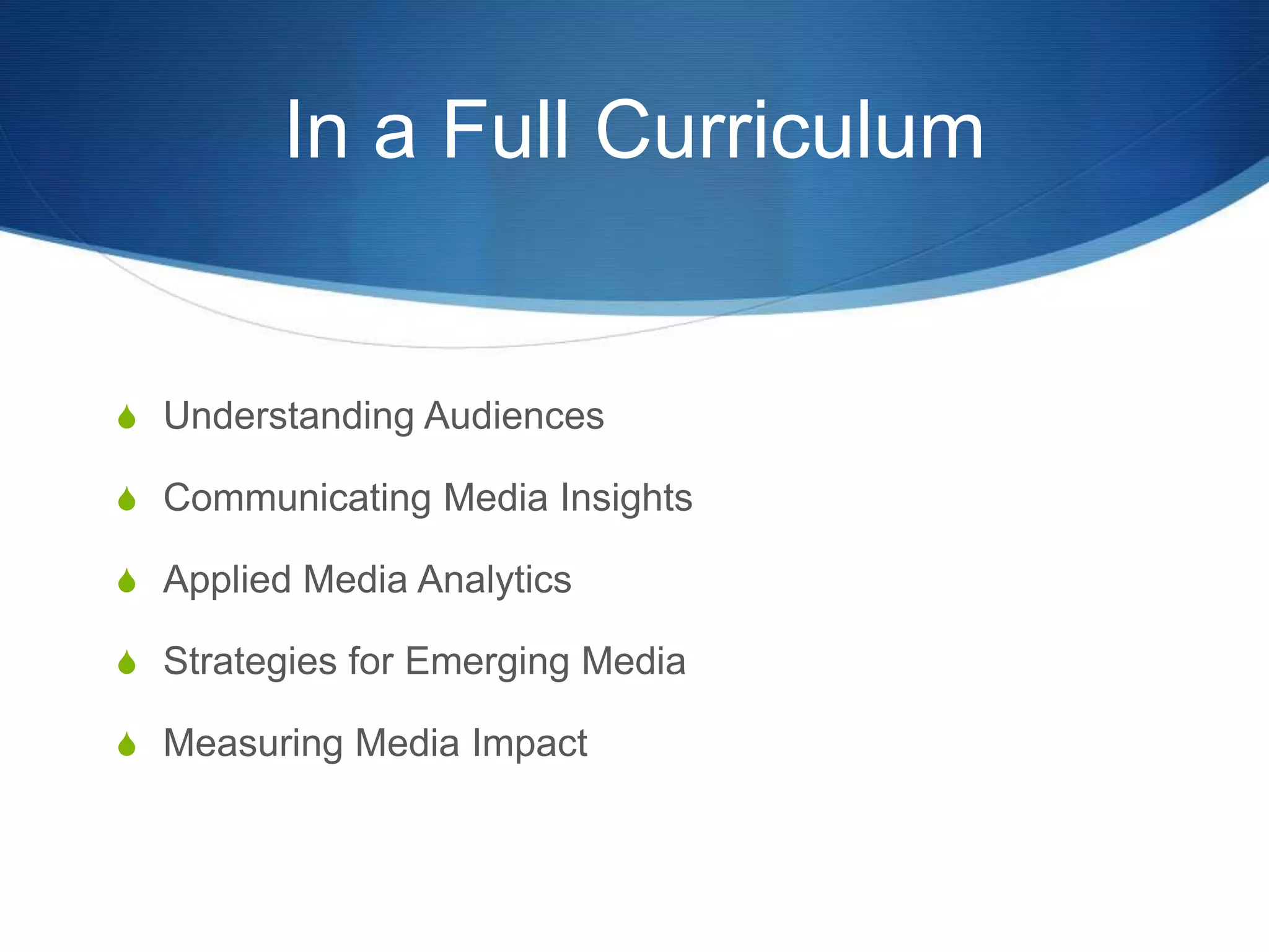 In a Full Curriculum 
S Understanding Audiences 
S Communicating Media Insights 
S Applied Media Analytics 
S Strategies for Emerging Media 
S Measuring Media Impact 
 