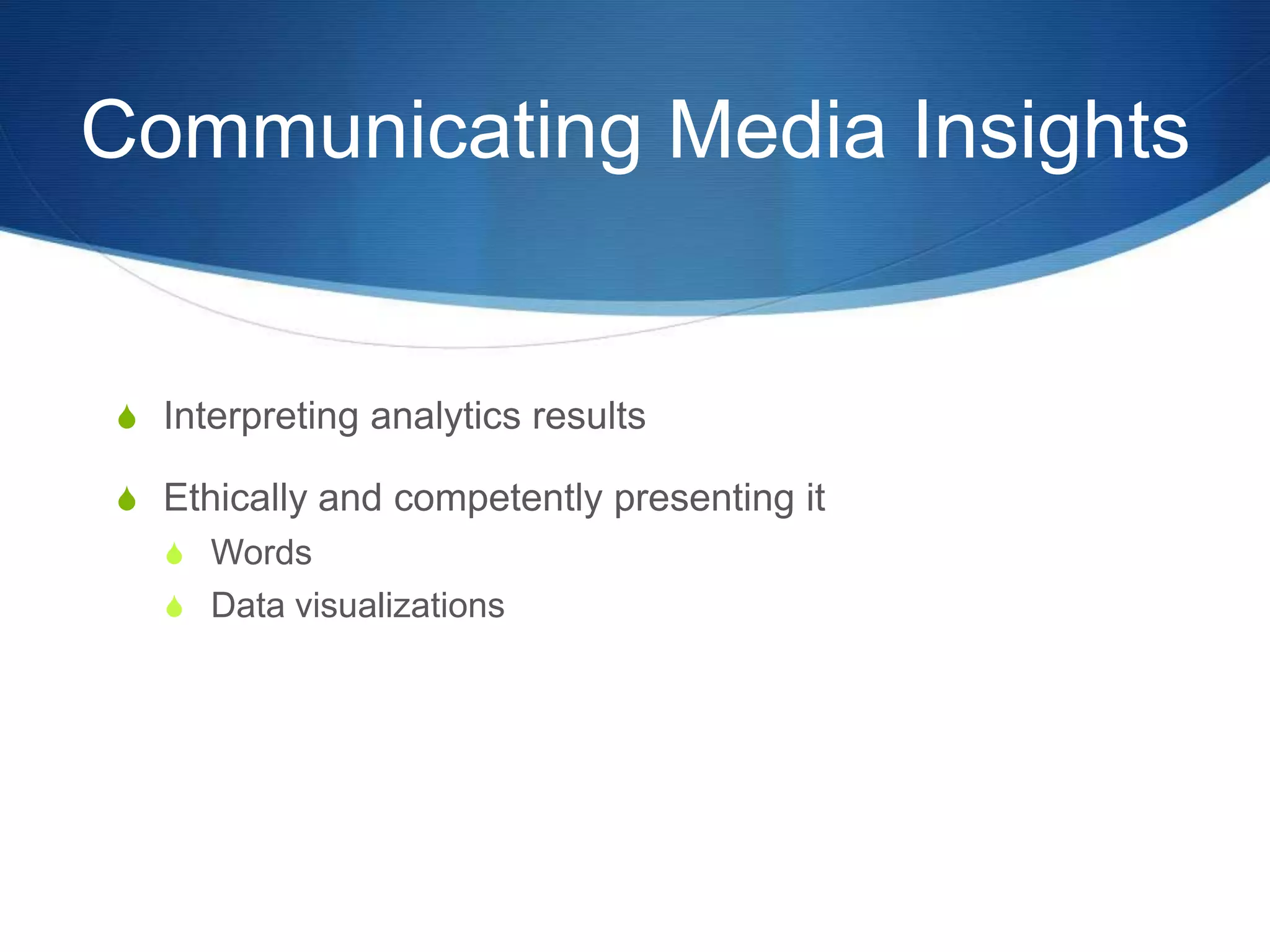 Communicating Media Insights 
S Interpreting analytics results 
S Ethically and competently presenting it 
S Words 
S Data visualizations 
 