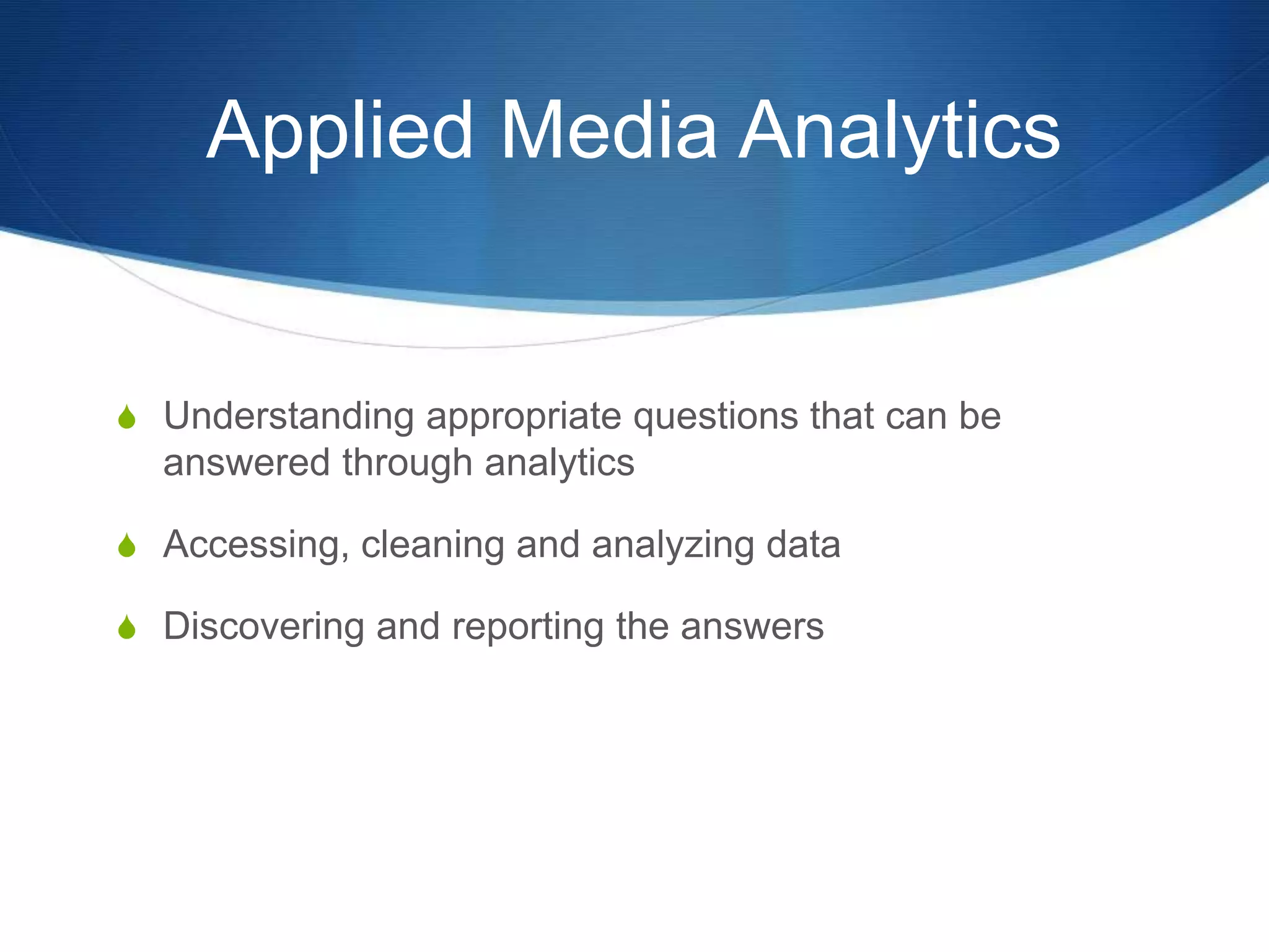 Applied Media Analytics 
S Understanding appropriate questions that can be 
answered through analytics 
S Accessing, cleaning and analyzing data 
S Discovering and reporting the answers 
 