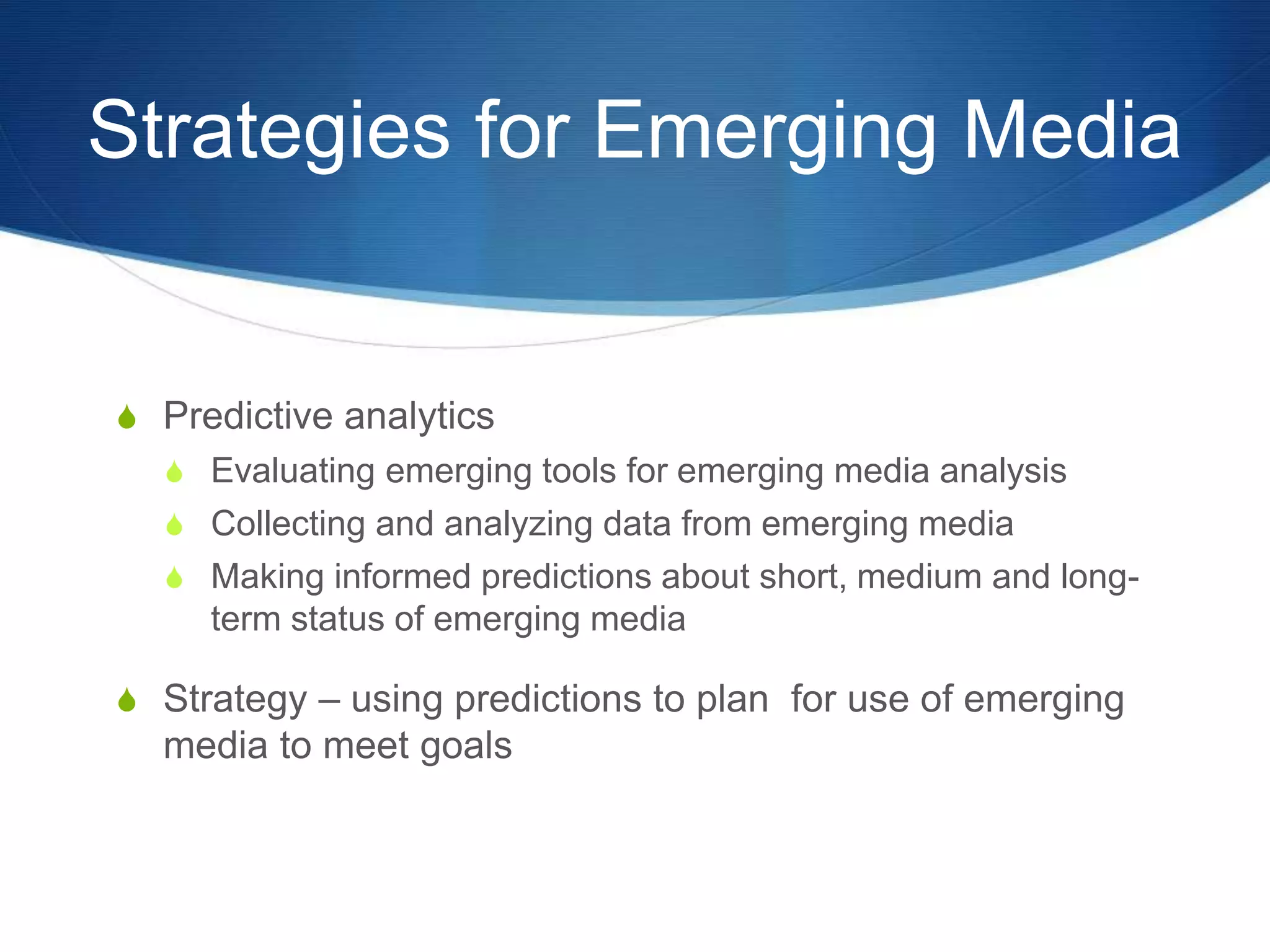 Strategies for Emerging Media 
S Predictive analytics 
S Evaluating emerging tools for emerging media analysis 
S Collecting and analyzing data from emerging media 
S Making informed predictions about short, medium and long-term 
status of emerging media 
S Strategy – using predictions to plan for use of emerging 
media to meet goals 
 