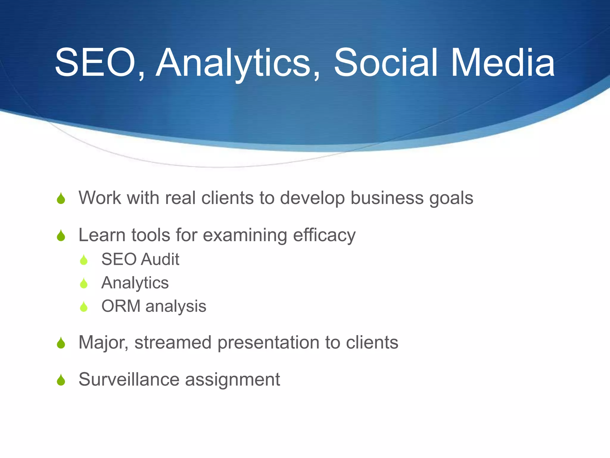 SEO, Analytics, Social Media 
S Work with real clients to develop business goals 
S Learn tools for examining efficacy 
S SEO Audit 
S Analytics 
S ORM analysis 
S Major, streamed presentation to clients 
S Surveillance assignment 
 