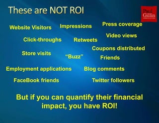 These are NOT ROI,[object Object],Press coverage,[object Object],Impressions,[object Object],Website Visitors,[object Object],Video views,[object Object],Click-throughs,[object Object],Retweets,[object Object],Coupons distributed,[object Object],Store visits,[object Object],“Buzz”,[object Object],Friends,[object Object],Blog comments,[object Object],Employment applications,[object Object],FaceBook friends,[object Object],Twitter followers,[object Object],But if you can quantify their financial impact, you have ROI!,[object Object]