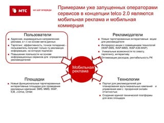 Примерами уже запущенных операторами
                                       сервисов в концепции telco 2.0 являются
                                       мобильная реклама и мобильная
                                       коммерция
            Пользователи                                               Рекламодатели
■ Адресная, индивидуально-направленная                       ■ Новые таргетированные интерактивные акции
  реклама, в т.ч на основе мета-данных                         для рекламодателя
■ Таргетинг, эффективность, точное попадание -               ■ Интеркросс-акции с совмещением технологий
  пользователь получает только ту рекламную                    (WAP-SMS, WAP-MMS, WAP-ICB-WAP)
  информацию, на которую подписан                            ■ Уникальные возможности по охвату,
■ Повышение лояльности на основе                               таргетингу, интерактиву
  информационных сервисов для определенных                   ■ Оптимизация расходов, рентабельность РК
  рекламодателей


                                                 Мобильная
                                                 реклама

             Площадки                                                      Технологии
■ Новые функциональные таргетированные                       ■ Портал для рекламодателей для
  интерактивные площадки для проведения                        планирования мультиканальных кампаний   и
  рекламных кампаний: SMS, MMS, WAP,                           управления ими с прозрачной онлайн
  ICB, J-Drive, Omlet                                          отчетностью
                                                             ■ Создание единой технической платформы
                                                               для всех площадок
 