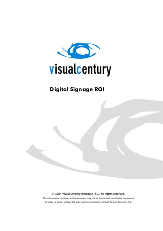 Digital Signage ROI




        © 2004 Visual Century Research, S.L. All rights reserved.
The information contained in this document may not be distributed, modified or reproduced
  in whole or in part without the prior written permission of Visual Century Research, S.L.
 