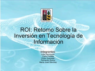 ROI: Retorno Sobre la Inversión en Tecnología de Información Integrantes: Lidia Henríquez  Carla Poblete Víctor Quezada  Fernando Quiroz María José Sánchez 