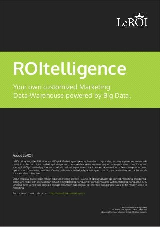 Your own customized Marketing
Data-Warehouse powered by Big Data.
ROItelligence
LeROI brings together E-Business and Digital Marketing competency based on longstanding industry experience. We consult
prestigious clients in digital marketing strategies and operational expertise. As a modern, tech-saavy marketing consultancy and
agency, LeROI pro-actively guides and conducts realization processes, may it be campaign creation, technical setups or ongoing
optimization of marketing activities. Creating in-house knowledge by assisting and coaching your executives and professionals
is a streamlined objective.
LeROI employs a wide range of high-quality marketing services (SEA/SEM, display advertising, content marketing, affiliate mar-
keting, and more) with specialization in Marketing Intelligence and Conversion Optmization. With ROItelligence and LeROI CRO
UP (Real-Time Behaviroral Targeted onpage conversion campaigns), we offer two disrupting services to the modern world of
marketing.
Find more information about us on http://www.leroi-marketing.com
About LeROI
LeROI Online Marketing GmbH
Oranienstraße 6 | 10997 Berlin | Germany
Managing Directors: Johannes Schatz, Christian Lubasch
 