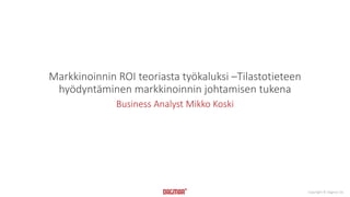 Copyright © Dagmar Oy 
Markkinoinnin ROI teoriasta työkaluksi –Tilastotieteen 
hyödyntäminen markkinoinnin johtamisen tukena 
Business Analyst Mikko Koski 
 