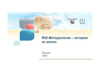 ROI Методология – история
из жизни


Москва
2012
 