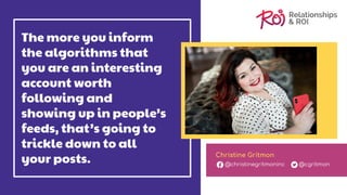 The more you inform
the algorithms that
you are an interesting
account worth
following and
showing up in people’s
feeds, that’s going to
trickle down to all
your posts. Christine Gritmon
@christinegritmoninc @cgritmon
 