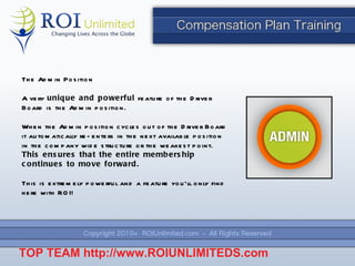 The Admin Position A very  unique and powerful  feature of the Driver Board is the Admin position. When the Admin position cycles out of the Driver Board it automatically re-enters in the next available position in the company wide structure or the weakest point.  This ensures that the entire membership continues to move forward. This is extremely powerful and a feature you ’ll only find here with ROI! TOP TEAM  http://www.ROIUNLIMITEDS.com 