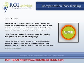 Admin Position When a member cycles out of the Driver Board they  automatically enter the Accelerator Board.  When that member sponsors new members in the Driver Board, the new members will follow the admin position. This feature makes it so everyone is helping everyone in the entire company! When the new member cycles they ’ll automatically follow their sponsor in the Accelerator Board.  The sponsor also receives the direct sales commission and sponsor bonuses. TOP TEAM  http://www.ROIUNLIMITEDS.com 