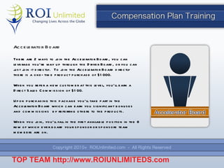 There are 2 ways to join the Accelerator Board, you can leverage you ’re way up through the Driver Board, or you can just join it directly.  To join the Accelerator Board directly there is a one-time product purchase of $1000. When you refer a new customer at this level, you ’ll earn a Direct Sales Commission of $100. Upon purchasing this package you ’ll take part in the Accelerator Board which can earn you significant bonuses and commissions  by referring others to the products. When you join, you ’ll fall in the first available position in the 8 row of which ever board your sponsor or sponsors team members are on. Accelerator Board TOP TEAM  http://www.ROIUNLIMITEDS.com 