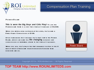 Power Board This is were the Big Boys and Girls Play!  To join the Power board there is a one-time product purchase of $3,500. When you refer a new customer at this level, you ’ll earn a Direct Sales Commission of $100. Upon purchasing this package you ’ll take part in the Power Board, which can earn you  life changing  bonuses and commissions by referring others to the product packages. When you join, you ’ll fall in the first available position in the 8 row of which ever board your sponsor or sponsors team members are on. TOP TEAM  http://www.ROIUNLIMITEDS.com 