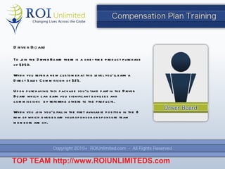 Driver Board To join the Driver Board there is a one-time product purchase of $250. When you refer a new customer at this level you ’ll earn a Direct Sales Commission of $25. Upon purchasing this package you ’ll take part in the Driver Board which can earn you significant bonuses and commissions  by referring others to the products. When you join you ’ll fall in the first available position in the 8 row of which ever board your sponsor or sponsors team members are on. TOP TEAM  http://www.ROIUNLIMITEDS.com 