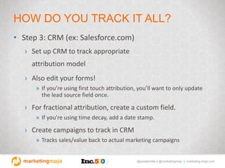 @janetdmiller | @marketingmojo | marketing-mojo.com
HOW DO YOU TRACK IT ALL?
• Step 3: CRM (ex: Salesforce.com)
› Set up CRM to track appropriate
attribution model
› Also edit your forms!
» If you’re using first touch attribution, you’ll want to only update
the lead source field once.
› For fractional attribution, create a custom field.
» If you’re using time decay, add a date stamp.
› Create campaigns to track in CRM
» Tracks sales/value back to actual marketing campaigns
 