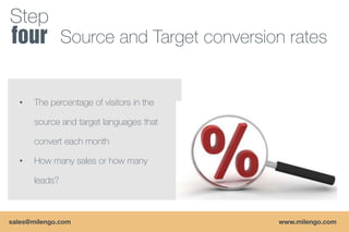 Step
               Source and Target conversion rates


  •   The percentage of visitors in the

      source and target languages that

      convert each month

  •   How many sales or how many

      leads?



sales@milengo.com                         www.milengo.com
 