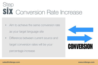 Step
            Conversion Rate Increase
  •   Aim to achieve the same conversion rate

      as your target language site

  •   Difference between current source and

      target conversion rates will be your

      percentage increase


sales@milengo.com                               www.milengo.com
 