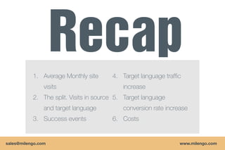 1. Average Monthly site      4. Target language traffic
                visits                      increase
           2. The split. Visits in source 5. Target language
                and target language         conversion rate increase
           3. Success events            6. Costs


sales@milengo.com                                                www.milengo.com
 