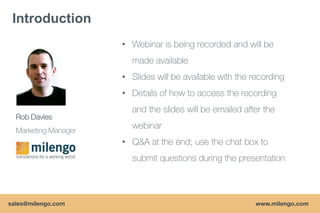 Introduction
                      • Webinar is being recorded and will be
                        made available
                      • ݺߣs will be available with the recording
                      • Details of how to access the recording
                        and the slides will be emailed after the
  Rob Davies
  Marketing Manager
                        webinar
                      • Q&A at the end; use the chat box to
                        submit questions during the presentation



sales@milengo.com                                          www.milengo.com
 