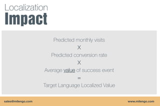 Localization


                         Predicted monthly visits
                                   X
                        Predicted conversion rate
                                   X
                    Average value of success event
                                   =
                    Target Language Localized Value

sales@milengo.com                                     www.milengo.com
 
