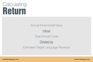 Calculating


                         Annual Incremental Value
                                  minus
                            Total Annual Costs
                               Divided by
                    Estimated Target Language Revenue


sales@milengo.com                                       www.milengo.com
 