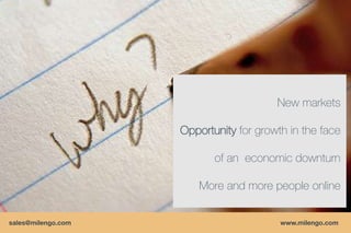 New markets

                    Opportunity for growth in the face

                           of an economic downturn

                        More and more people online


sales@milengo.com                        www.milengo.com
 