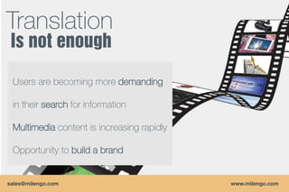 Translation

 Users are becoming more demanding

 in their search for information

 Multimedia content is increasing rapidly

 Opportunity to build a brand


sales@milengo.com                           www.milengo.com
 