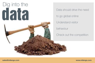 Dig into the
                    Data should drive the need

                    to go global online

                    Understand visitor

                    behaviour

                    Check out the competition




sales@milengo.com                   www.milengo.com
 