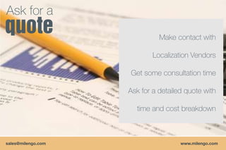 Ask for a
                              Make contact with

                            Localization Vendors

                    Get some consultation time

                    Ask for a detailed quote with

                      time and cost breakdown



sales@milengo.com                    www.milengo.com
 