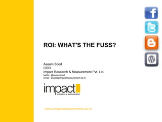 ROI: WHAT'S THE FUSS? Aseem Sood COO Impact Research & Measurement Pvt. Ltd. twitter: @aseemsood Email : asood@impactmeasurement.co.in www.impactmeasurement.co.in 