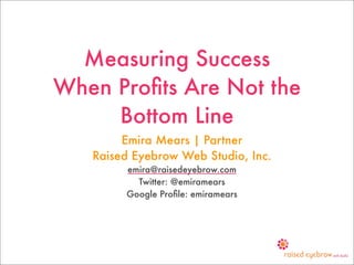 Measuring Success
When Proﬁts Are Not the
     Bottom Line
        Emira Mears | Partner
   Raised Eyebrow Web Studio, Inc.
        emira@raisedeyebrow.com
          Twitter: @emiramears
        Google Proﬁle: emiramears
 