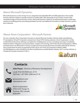 Whitepaper: Expect ROI from Microsoft Dynamics in Year 1

About Microsoft Dynamics
Microsoft Dynamics is a line of easy-to-use, integrated and adaptable ERP and CRM applications that enable
business decision-makers to quickly respond to market shifts, take advantage of new trends, increase their
competitive edge and drive business success. Microsoft Dynamics solutions are delivered through a world-class
network of reselling partners providing specialized services and additional innovation to help customers excel in
their industries.




About Atum Corporation - Microsoft Partner
For over a decade, Atum Corporation has been an Award-Winning Canadian industry leader specializing in
IT Consultation, Virtual IT innovation and premium Cloud (VPS) hosting solutions. Atum Corporation is a fully
certified Microsoft partner offering a complete line of deployment services, including: Licensing, Consultation,
Implementation, Integration and Customization, Support and Training, and Private Cloud hosting options. Offices
and datacentres are all located in Toronto, Canada servicing a broad client base primarily within North America.
Atum Corporation has been recognized by Profit 100 as one of the 50 Companies to Watch (2006),
by CDN Magazine as the Gold Winner for Best Small Business and Mid-Market Solution (2011) and by InfoTech as
a finalist for Canada’s Smartest-IT (2011).




                 Contacts
              John Posan - Director of Business Development
              Local: 416 410 8444 ext. 2114
              Toll Free: 1 877 893 3266 ext.2114

              jposan@atum.com
              sales@atum.com

              Atum Corporation
              #703-5255 Yonge St.
              Toronto, ON, Canada
              M2N 6P4


                                                                                                               9
 