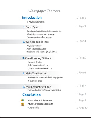 Whitepaper Contents
Introduction                                     ... Page 2
    5 Key ROI Strategies

1. Boost Sales                                   ... Page 3
    Retain and prioritize existing customers
    Maximize revenue opportunity
    Streamline the sales process

2. Business Intelligence                         ... Page 4
   Anytime visibility
   Align all Business units
   Reporting and Tracking Capabilities


3. Cloud Hosting Options                         ... Page 5
    Power of Choice
    Reduce operational costs
    Consolidate hardware and IT

4. All-in-One Product                            ... Page 6
    Increase the potential of existing systems
    A seamless layer

                                                 ... Page 7
5. Your Competitive Edge
    Improve Customer Service capabilities

Conclusion                                       ... Page 8

    About Microsoft Dynamics                     ... Page 9
    Atum Corporation contacts
    Appendix                                     ... Page 10
 