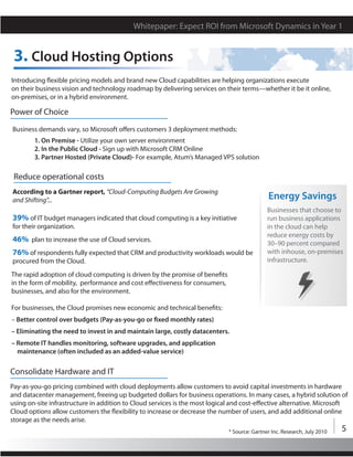 Whitepaper: Expect ROI from Microsoft Dynamics in Year 1


 3. Cloud Hosting Options
Introducing flexible pricing models and brand new Cloud capabilities are helping organizations execute
on their business vision and technology roadmap by delivering services on their terms—whether it be it online,
on-premises, or in a hybrid environment.

Power of Choice
Business demands vary, so Microsoft offers customers 3 deployment methods:
        1. On Premise - Utilize your own server environment
        2. In the Public Cloud - Sign up with Microsoft CRM Online
        3. Partner Hosted (Private Cloud)- For example, Atum’s Managed VPS solution

 Reduce operational costs
According to a Gartner report, “Cloud-Computing Budgets Are Growing
and Shifting”...                                                                             Energy Savings
                                                                                             Businesses that choose to
39% of IT budget managers indicated that cloud computing is a key initiative                 run business applications
for their organization.                                                                      in the cloud can help
                                                                                             reduce energy costs by
46% plan to increase the use of Cloud services.                                              30–90 percent compared
76% of respondents fully expected that CRM and productivity workloads would be               with inhouse, on-premises
procured from the Cloud.                                                                     infrastructure.

The rapid adoption of cloud computing is driven by the promise of benefits
in the form of mobility, performance and cost effectiveness for consumers,
businesses, and also for the environment.

For businesses, the Cloud promises new economic and technical benefits:
– Better control over budgets (Pay-as-you-go or fixed monthly rates)
– Eliminating the need to invest in and maintain large, costly datacenters.
– Remote IT handles monitoring, software upgrades, and application
  maintenance (often included as an added-value service)

Consolidate Hardware and IT
Pay-as-you-go pricing combined with cloud deployments allow customers to avoid capital investments in hardware
and datacenter management, freeing up budgeted dollars for business operations. In many cases, a hybrid solution of
using on-site infrastructure in addition to Cloud services is the most logical and cost-effective alternative. Microsoft
Cloud options allow customers the flexibility to increase or decrease the number of users, and add additional online
storage as the needs arise.
                                                                             * Source: Gartner Inc. Research, July 2010   5
 