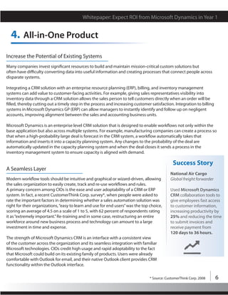 Whitepaper: Expect ROI from Microsoft Dynamics in Year 1


  4. All-in-One Product
Increase the Potential of Existing Systems
Many companies invest significant resources to build and maintain mission-critical custom solutions but
often have difficulty converting data into useful information and creating processes that connect people across
disparate systems.

Integrating a CRM solution with an enterprise resource planning (ERP), billing, and inventory management
systems can add value to customer-facing activities. For example, giving sales representatives visibility into
inventory data through a CRM solution allows the sales person to tell customers directly when an order will be
filled, thereby cutting out a timely step in the process and increasing customer satisfaction. Integration to billing
systems in Microsoft Dynamics GP (ERP) can allow managers to instantly identify and follow up on negligent
accounts, improving alignment between the sales and accounting business units.

Microsoft Dynamics is an enterprise level CRM solution that is designed to enable workflows not only within the
base application but also across multiple systems. For example, manufacturing companies can create a process so
that when a high-probability large deal is forecast in the CRM system, a workflow automatically takes that
information and inserts it into a capacity planning system. Any changes to the probability of the deal are
automatically updated in the capacity planning system and when the deal closes it sends a process in the
inventory management system to ensure capacity is aligned with demand.

                                                                                               Success Story
A Seamless Layer
                                                                                             National Air Cargo
Modern workflow tools should be intuitive and graphical or wizard-driven, allowing           Global freight forwarder
the sales organization to easily create, track and re-use workflows and rules.
A primary concern among CIOs is the ease and user adoptability of a CRM or ERP               Used Microsoft Dynamics
system. In fact, a recent CustomerThink Corp. survey*, when people were asked to             CRM collaboration tools to
rate the important factors in determining whether a sales automation solution was            give employees fast access
right for their organizations, “easy to learn and use for end users” was the top choice,     to customer information,
scoring an average of 4.5 on a scale of 1 to 5, with 62 percent of respondents rating        increasing productivity by
it as “extremely important.” Re-training and in some case, restructuring an entire           25% and reducing the time
workforce around new business process and technology can amount to a large                   to submit invoices and
investment in time and expense.                                                              receive payment from
                                                                                             120 days to 36 hours.
The strength of Microsoft Dynamics CRM is an interface with a consistent view
of the customer across the organization and its seamless integration with familiar
Microsoft technologies. CIOs credit high usage and rapid adoptability to the fact
that Microsoft could build on its existing family of products. Users were already
comfortable with Outlook for email, and their native Outlook client provides CRM
functionality within the Outlook interface.

                                                                                 * Source: CustomerThink Corp. 2008     6
 