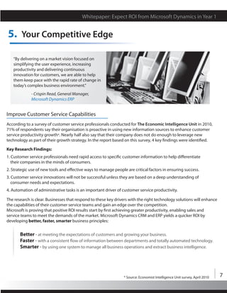 Whitepaper: Expect ROI from Microsoft Dynamics in Year 1


5. Your Competitive Edge

   “By delivering on a market vision focused on
   simplifying the user experience, increasing
   productivity and delivering continuous
   innovation for customers, we are able to help
   them keep pace with the rapid rate of change in
   today’s complex business environment.”
             - Crispin Read, General Manager,
             Microsoft Dynamics ERP


Improve Customer Service Capabilities
According to a survey of customer service professionals conducted for The Economic Intelligence Unit in 2010,
71% of respondents say their organisation is proactive in using new information sources to enhance customer
service productivity growth*. Nearly half also say that their company does not do enough to leverage new
technology as part of their growth strategy. In the report based on this survey, 4 key findings were identified.

Key Research Findings:
1. Customer service professionals need rapid access to specific customer information to help differentiate
   their companies in the minds of consumers.
2. Strategic use of new tools and effective ways to manage people are critical factors in ensuring success.
3. Customer service innovations will not be successful unless they are based on a deep understanding of
   consumer needs and expectations.
4. Automation of administrative tasks is an important driver of customer service productivity.

The research is clear. Businesses that respond to these key drivers with the right technology solutions will enhance
the capabilities of their customer service teams and gain an edge over the competition.
Microsoft is proving that positive ROI results start by first achieving greater productivity, enabling sales and
service teams to meet the demands of the market. Microsoft Dynamics CRM and ERP yields a quicker ROI by
developing better, faster, smarter business principles:


       Better - at meeting the expectations of customers and growing your business.
       Faster - with a consistent flow of information between departments and totally automated technology.
       Smarter - by using one system to manage all business operations and extract business intelligence.




                                                                 * Source: Economist Intelligence Unit survey, April 2010   7
 