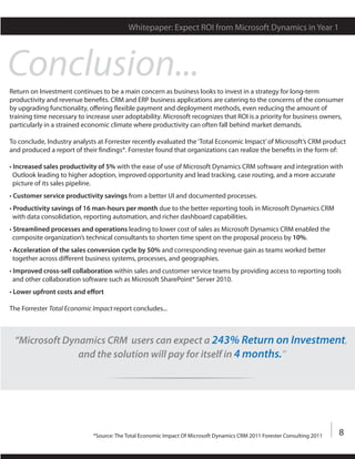 Whitepaper: Expect ROI from Microsoft Dynamics in Year 1




Conclusion...
Return on Investment continues to be a main concern as business looks to invest in a strategy for long-term
productivity and revenue benefits. CRM and ERP business applications are catering to the concerns of the consumer
by upgrading functionality, offering flexible payment and deployment methods, even reducing the amount of
training time necessary to increase user adoptability. Microsoft recognizes that ROI is a priority for business owners,
particularly in a strained economic climate where productivity can often fall behind market demands.

To conclude, Industry analysts at Forrester recently evaluated the ‘Total Economic Impact’ of Microsoft’s CRM product
and produced a report of their findings*. Forrester found that organizations can realize the benefits in the form of:

• Increased sales productivity of 5% with the ease of use of Microsoft Dynamics CRM software and integration with
  Outlook leading to higher adoption, improved opportunity and lead tracking, case routing, and a more accurate
  picture of its sales pipeline.
• Customer service productivity savings from a better UI and documented processes.
• Productivity savings of 16 man-hours per month due to the better reporting tools in Microsoft Dynamics CRM
  with data consolidation, reporting automation, and richer dashboard capabilities.
• Streamlined processes and operations leading to lower cost of sales as Microsoft Dynamics CRM enabled the
  composite organization’s technical consultants to shorten time spent on the proposal process by 10%.
• Acceleration of the sales conversion cycle by 50% and corresponding revenue gain as teams worked better
  together across different business systems, processes, and geographies.
• Improved cross-sell collaboration within sales and customer service teams by providing access to reporting tools
  and other collaboration software such as Microsoft SharePoint® Server 2010.
• Lower upfront costs and effort

The Forrester Total Economic Impact report concludes...



 “Microsoft Dynamics CRM users can expect a 243% Return on Investment,
               and the solution will pay for itself in 4 months.”




                             *Source: The Total Economic Impact Of Microsoft Dynamics CRM 2011 Forester Consulting 2011   8
 