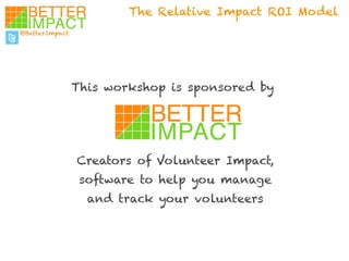 The Relative Impact ROI Model 
@BetterImpact 
This workshop is sponsored by 
Creators of Volunteer Impact, 
software to help you manage 
and track your volunteers 
 